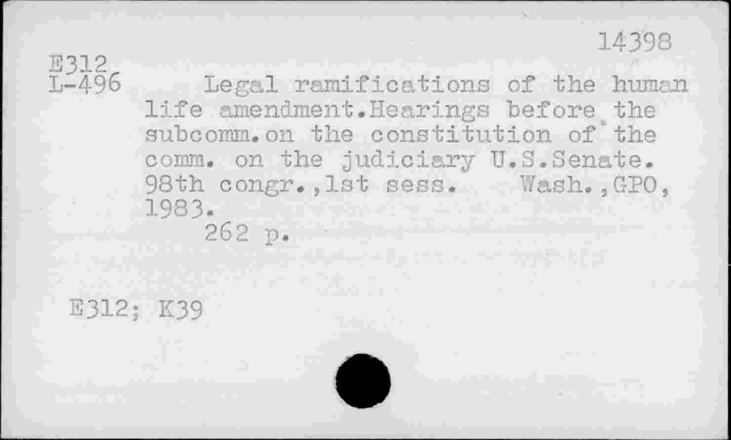 ﻿14398
E312
L-496 Legal ramifications of the human life amendment.Hearings before the subcomm.on the constitution of'the comm, on the judiciary U.S.Senate. 98th congr.,1st sess. Wash.,GPO, 1983.
262 p.
E312; K39